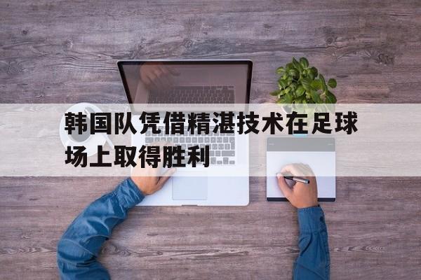 韩国队凭借精湛技术在足球场上取得胜利