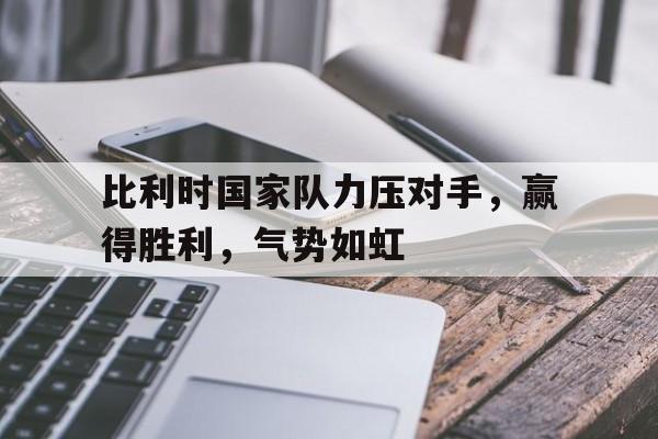 比利时国家队力压对手，赢得胜利，气势如虹